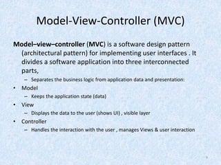 Model-View-Controller (MVC)
Model–view–controller (MVC) is a software design pattern
(architectural pattern) for implementing user interfaces . It
divides a software application into three interconnected
parts,
– Separates the business logic from application data and presentation:
• Model
– Keeps the application state (data)
• View
– Displays the data to the user (shows UI) , visible layer
• Controller
– Handles the interaction with the user , manages Views & user interaction
9
 