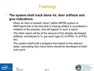 Intel
Confidential Page 10
Tracking
• The system shall track items Vs. their artifacts and
give indications
– When an item is marked “done” (either MPOR system or
MSProject) this is the time that a missing artifact is considered a
violation to the process, and will appear in such a report
– The other report will be of the amount of the already developed
artifacts, normalized to %, per each type (% of EPSs, % of IPSs,
etc)
– The system shall build a progress line based on the delivery
dates, calculating how many items should be developed at each
such point
 