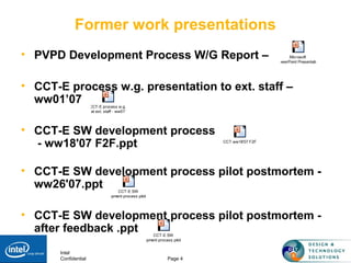 Intel
Confidential Page 4
Former work presentations
• PVPD Development Process W/G Report –
• CCT-E process w.g. presentation to ext. staff –
ww01’07
• CCT-E SW development process
- ww18'07 F2F.ppt
• CCT-E SW development process pilot postmortem -
ww26'07.ppt
• CCT-E SW development process pilot postmortem -
after feedback .ppt
Microsoft
PowerPoint Presentation
CCT-E process w.g.
at ext. staff - ww01'
CCT-E SW
development process pilot postm
CCT-E SW
development process pilot postm
CCT ww18'07 F2F
 