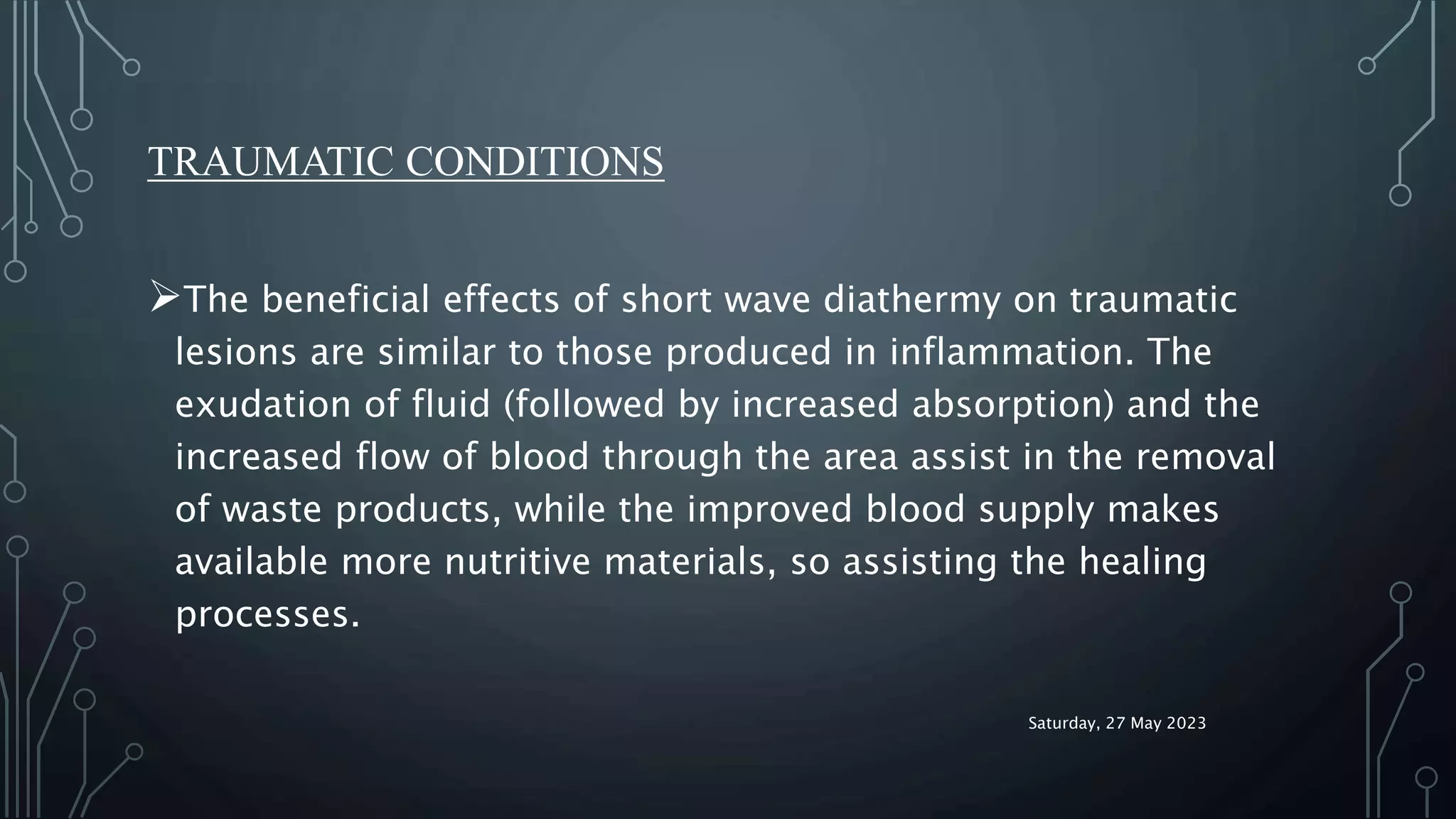 TRAUMATIC CONDITIONS
The beneficial effects of short wave diathermy on traumatic
lesions are similar to those produced in inflammation. The
exudation of fluid (followed by increased absorption) and the
increased flow of blood through the area assist in the removal
of waste products, while the improved blood supply makes
available more nutritive materials, so assisting the healing
processes.
Saturday, 27 May 2023
 