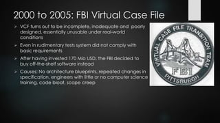 2000 to 2005: FBI Virtual Case File
 Software system to manage all documents relating to cases
being investigated by the FBI
 Modern web interface for 22,000 users to replace previous
ACS system (which was obsolete already at introduction due
to outdated technology)
 Estimated completion time: 22 months
 Until 2005, 700,000 lines of code written, five different project
leads in charge
 