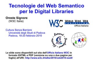 Tecnologie del Web Semantico per le Digital Libraries Oreste Signore (W3C Italia) Cultura Senza Barriere Università degli Studi di Padova Padova, 18-20 febbraio 2010  Le slide sono disponibili sul sito dell' Ufficio Italiano W3C  in formato XHTML e PDF (versione su una o due pagine per foglio) all'URI:  http://www.w3c.it/talks/2010/csb2010-swdl/ Logo Ufficio Italiano W3C Logo dell'Ufficio, con la scritta World Wide Web Consortium - Ufficio Italiano
 Logo weblab Logo dell weblab, con la scritta &quot;Education, Research, Development&quot; logo attività accessibilità di Weblab e W3c Italia Logo (proprietà di WebLab) - rappresenta la terra (con meridiani e paralleli) con cinque sagome di persone che si danno la mano e lo abbracciano. Le cinque sagome sono con i cinque colori dei cerchi olimpici. Il logo vuole trasmettere il concetto dell'intera umanità che cooperativamente abbraccia il mondo 