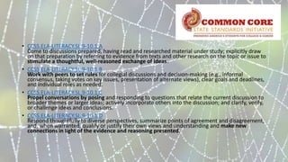 • CCSS.ELA-LITERACY.SL.9-10.1.A
Come to discussions prepared, having read and researched material under study; explicitly draw
on that preparation by referring to evidence from texts and other research on the topic or issue to
stimulate a thoughtful, well-reasoned exchange of ideas.
• CCSS.ELA-LITERACY.SL.9-10.1.B
Work with peers to set rules for collegial discussions and decision-making (e.g., informal
consensus, taking votes on key issues, presentation of alternate views), clear goals and deadlines,
and individual roles as needed.
• CCSS.ELA-LITERACY.SL.9-10.1.C
Propel conversations by posing and responding to questions that relate the current discussion to
broader themes or larger ideas; actively incorporate others into the discussion; and clarify, verify,
or challenge ideas and conclusions.
• CCSS.ELA-LITERACY.SL.9-10.1.D
Respond thoughtfully to diverse perspectives, summarize points of agreement and disagreement,
and, when warranted, qualify or justify their own views and understanding and make new
connections in light of the evidence and reasoning presented.
 