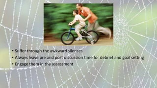 • Suffer through the awkward silences
• Always leave pre and post discussion time for debrief and goal setting
• Engage them in the assessment
 