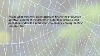 “Asking what went well draws attention first to the productive
(agentive) aspects of the process in order to reinforce a solid
foundation and build a productive community learning identity”
(Johnston 16).
 