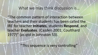 What we may think discussion is…
“The common pattern of interaction between
teachers and their students has been called the
IRE for teacher Initiates, students Respond, and
teacher Evaluates. (Cazden 2001; Coulthard
1977)” (as qtd in Johnston 53).
“This sequence is very controlling”
 