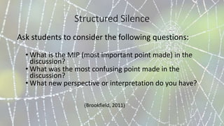 Structured Silence
Ask students to consider the following questions:
• What is the MIP (most important point made) in the
discussion?
• What was the most confusing point made in the
discussion?
• What new perspective or interpretation do you have?
(Brookfield, 2011)
 