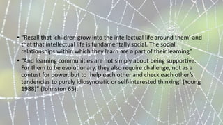 • “Recall that ‘children grow into the intellectual life around them’ and
that that intellectual life is fundamentally social. The social
relationships within which they learn are a part of their learning”
• “And learning communities are not simply about being supportive.
For them to be evolutionary, they also require challenge, not as a
contest for power, but to ‘help each other and check each other’s
tendencies to purely idiosyncratic or self-interested thinking’ (Young
1988)” (Johnston 65).
 
