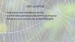 Let’s practice
• Look at your notes and reflect on the film
• Develop some questions you may want to ask the group
• Review the rubric and plan how to reach those goals
 