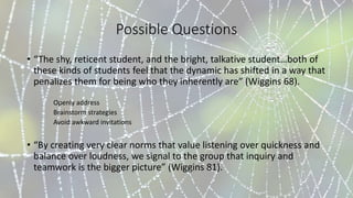 Possible Questions
• “The shy, reticent student, and the bright, talkative student…both of
these kinds of students feel that the dynamic has shifted in a way that
penalizes them for being who they inherently are” (Wiggins 68).
Openly address
Brainstorm strategies
Avoid awkward invitations
• “By creating very clear norms that value listening over quickness and
balance over loudness, we signal to the group that inquiry and
teamwork is the bigger picture” (Wiggins 81).
 