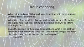 Troubleshooting
• What is the end goal? What do I want to achieve with these students
and this discussion method?
• What kind of personalities, background experience, and life stories
are in play here? Who is clashing or disrupting, and why do I think
that might be?
• Given the answers to the above two questions, what is the best way
forward? What immediate steps can I take to build bridges and keep
discussion calm, productive, and focused on goals?
(Wiggins 104)
 