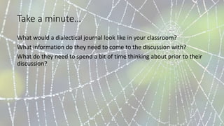 Take a minute…
What would a dialectical journal look like in your classroom?
What information do they need to come to the discussion with?
What do they need to spend a bit of time thinking about prior to their
discussion?
 