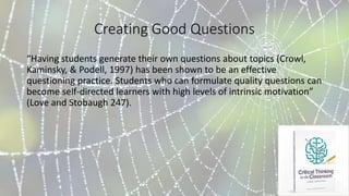 Creating Good Questions
“Having students generate their own questions about topics (Crowl,
Kaminsky, & Podell, 1997) has been shown to be an effective
questioning practice. Students who can formulate quality questions can
become self-directed learners with high levels of intrinsic motivation”
(Love and Stobaugh 247).
 