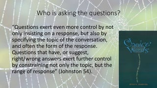 Who is asking the questions?
“Questions exert even more control by not
only insisting on a response, but also by
specifying the topic of the conversation,
and often the form of the response.
Questions that have, or suggest,
right/wrong answers exert further control
by constraining not only the topic, but the
range of response” (Johnston 54).
 