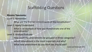 Scaffolding Questions
Blooms Taxonomy:
Level 1: Remember
What are the first ten amendments of the Constitution?
Level 2: Apply/Understand
What is an example of how you demonstrate one of the
amendments?
Level 3: Analyze/Evaluate
How could the amendments be grouped in three categories?
Which amendment is the most important and why?
What new amendment do you think we should add?
(Love and Stobaugh 234)
 
