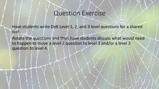 Question Exercise
Have students write DoK Level 1, 2, and 3 level questions for a shared
text.
Rotate the questions and then have students discuss what would need
to happen to move a level 2 question to level 3 and/or a level 3
question to level 4.
 