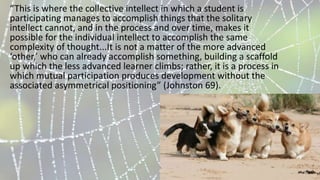 “This is where the collective intellect in which a student is
participating manages to accomplish things that the solitary
intellect cannot, and in the process and over time, makes it
possible for the individual intellect to accomplish the same
complexity of thought...It is not a matter of the more advanced
‘other,’ who can already accomplish something, building a scaffold
up which the less advanced learner climbs; rather, it is a process in
which mutual participation produces development without the
associated asymmetrical positioning” (Johnston 69).
 
