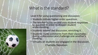 What is the standard?
Level 4 for using questioning and discussion:
• Students initiate higher-order questions.
• The teacher builds on and uses student responses
to question in order to deepen student
understanding.
• Students extend the discussion, enriching it.
• Students invite comments from their classmates
during a discussion and challenge one another’s
thinking.
• Virtually all students are engaged in the discussion.
Charlotte Danielson
 