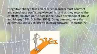 “Cognitive change takes place when learners must confront
and coordinate conflicting viewpoints, and as they resolve the
conflicts, children participate in their own development (Doise
and Mugny 1984; Schaffer 1996). Disagreement, more than
agreement, moves children’s thinking forward” (Johnston 70).
 