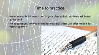 Time to practice
• How can you build instruction in your class to help students ask better
questions?
• What questions can you create for your class that will offer models for
your students?
 