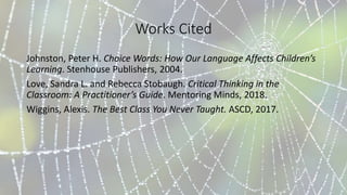 Works Cited
Johnston, Peter H. Choice Words: How Our Language Affects Children’s
Learning. Stenhouse Publishers, 2004.
Love, Sandra L. and Rebecca Stobaugh. Critical Thinking in the
Classroom: A Practitioner’s Guide. Mentoring Minds, 2018.
Wiggins, Alexis. The Best Class You Never Taught. ASCD, 2017.
 
