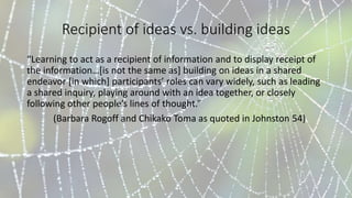 Recipient of ideas vs. building ideas
“Learning to act as a recipient of information and to display receipt of
the information…[is not the same as] building on ideas in a shared
endeavor [in which] participants’ roles can vary widely, such as leading
a shared inquiry, playing around with an idea together, or closely
following other people’s lines of thought.”
(Barbara Rogoff and Chikako Toma as quoted in Johnston 54)
 