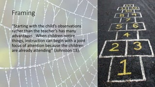 Framing
“Starting with the child’s observations
rather than the teacher’s has many
advantages...When children notice
things, instruction can begin with a joint
focus of attention because the children
are already attending” (Johnston 18).
 