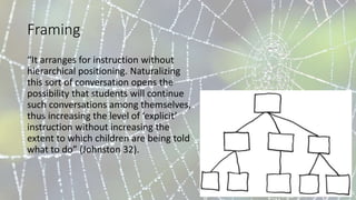Framing
“It arranges for instruction without
hierarchical positioning. Naturalizing
this sort of conversation opens the
possibility that students will continue
such conversations among themselves,
thus increasing the level of ‘explicit’
instruction without increasing the
extent to which children are being told
what to do” (Johnston 32).
 