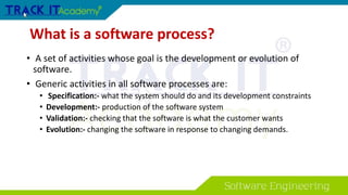 What is a software process?
• A set of activities whose goal is the development or evolution of
software.
• Generic activities in all software processes are:
• Specification:- what the system should do and its development constraints
• Development:- production of the software system
• Validation:- checking that the software is what the customer wants
• Evolution:- changing the software in response to changing demands.
 