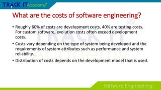 What are the costs of software engineering?
• Roughly 60% of costs are development costs, 40% are testing costs.
For custom software, evolution costs often exceed development
costs.
• Costs vary depending on the type of system being developed and the
requirements of system attributes such as performance and system
reliability.
• Distribution of costs depends on the development model that is used.
 