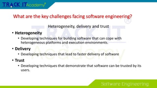 What are the key challenges facing software engineering?
Heterogeneity, delivery and trust
• Heterogeneity
• Developing techniques for building software that can cope with
heterogeneous platforms and execution environments.
• Delivery
• Developing techniques that lead to faster delivery of software
• Trust
• Developing techniques that demonstrate that software can be trusted by its
users.
 
