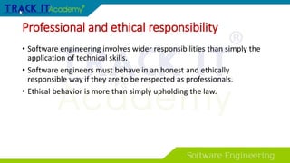 Professional and ethical responsibility
• Software engineering involves wider responsibilities than simply the
application of technical skills.
• Software engineers must behave in an honest and ethically
responsible way if they are to be respected as professionals.
• Ethical behavior is more than simply upholding the law.
 