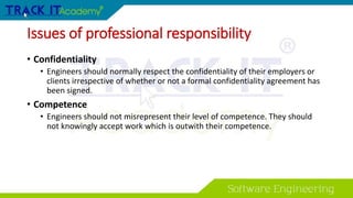 Issues of professional responsibility
• Confidentiality
• Engineers should normally respect the confidentiality of their employers or
clients irrespective of whether or not a formal confidentiality agreement has
been signed.
• Competence
• Engineers should not misrepresent their level of competence. They should
not knowingly accept work which is outwith their competence.
 