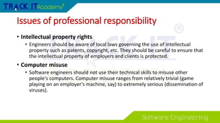 Issues of professional responsibility
• Intellectual property rights
• Engineers should be aware of local laws governing the use of intellectual
property such as patents, copyright, etc. They should be careful to ensure that
the intellectual property of employers and clients is protected.
• Computer misuse
• Software engineers should not use their technical skills to misuse other
people's computers. Computer misuse ranges from relatively trivial (game
playing on an employer's machine, say) to extremely serious (dissemination of
viruses).
 