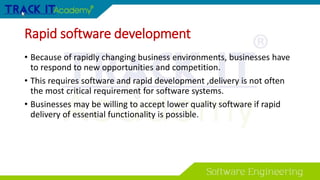 Rapid software development
• Because of rapidly changing business environments, businesses have
to respond to new opportunities and competition.
• This requires software and rapid development ,delivery is not often
the most critical requirement for software systems.
• Businesses may be willing to accept lower quality software if rapid
delivery of essential functionality is possible.
 