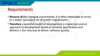 Requirements
• Because of the changing environment, it is often impossible to arrive
at a stable, consistent set of system requirements.
• Therefore a waterfall model of development is impractical and an
approach to development based on iterative specification and
delivery is the only way to deliver software quickly.
 