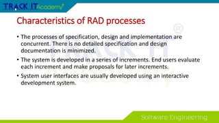 Characteristics of RAD processes
• The processes of specification, design and implementation are
concurrent. There is no detailed specification and design
documentation is minimized.
• The system is developed in a series of increments. End users evaluate
each increment and make proposals for later increments.
• System user interfaces are usually developed using an interactive
development system.
 