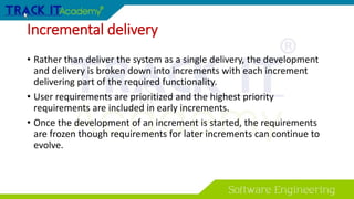 Incremental delivery
• Rather than deliver the system as a single delivery, the development
and delivery is broken down into increments with each increment
delivering part of the required functionality.
• User requirements are prioritized and the highest priority
requirements are included in early increments.
• Once the development of an increment is started, the requirements
are frozen though requirements for later increments can continue to
evolve.
 
