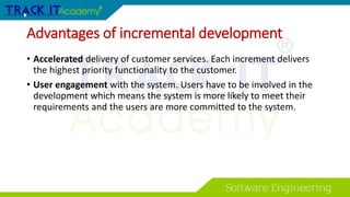 Advantages of incremental development
• Accelerated delivery of customer services. Each increment delivers
the highest priority functionality to the customer.
• User engagement with the system. Users have to be involved in the
development which means the system is more likely to meet their
requirements and the users are more committed to the system.
 