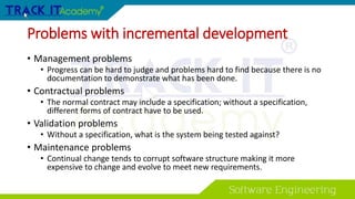 Problems with incremental development
• Management problems
• Progress can be hard to judge and problems hard to find because there is no
documentation to demonstrate what has been done.
• Contractual problems
• The normal contract may include a specification; without a specification,
different forms of contract have to be used.
• Validation problems
• Without a specification, what is the system being tested against?
• Maintenance problems
• Continual change tends to corrupt software structure making it more
expensive to change and evolve to meet new requirements.
 