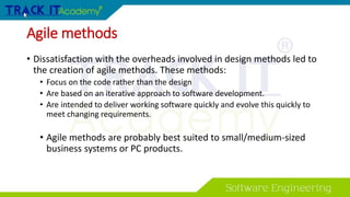 Agile methods
• Dissatisfaction with the overheads involved in design methods led to
the creation of agile methods. These methods:
• Focus on the code rather than the design
• Are based on an iterative approach to software development.
• Are intended to deliver working software quickly and evolve this quickly to
meet changing requirements.
• Agile methods are probably best suited to small/medium-sized
business systems or PC products.
 
