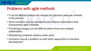 Problems with agile methods
• It can be difficult to keep the interest of customers who are involved
in the process.
• Team members may be unsuited to the intense involvement that
characterizes agile methods.
• Prioritizing changes can be difficult where there are multiple
stakeholders.
• Maintaining simplicity requires extra work.
• Contracts may be a problem as with other approaches to iterative
development.
 