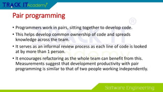Pair programming
• Programmers work in pairs, sitting together to develop code.
• This helps develop common ownership of code and spreads
knowledge across the team.
• It serves as an informal review process as each line of code is looked
at by more than 1 person.
• It encourages refactoring as the whole team can benefit from this.
Measurements suggest that development productivity with pair
programming is similar to that of two people working independently.
 