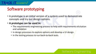 Software prototyping
• A prototype is an initial version of a system used to demonstrate
concepts and try out design options.
• A prototype can be used in:
• The requirements engineering process to help with requirements elicitation
and validation
• In design processes to explore options and develop a UI design.
• In the testing process to run back-to-back tests.
 