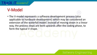 V-Model
• The V-model represents a software development process (also
applicable to hardware development) which may be considered an
extension of the waterfall model. Instead of moving down in a linear
way, the process steps are bent upwards after the coding phase, to
form the typical V shape.
 