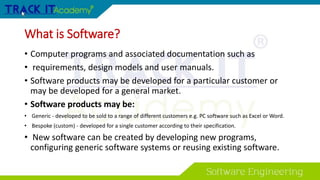 What is Software?
• Computer programs and associated documentation such as
• requirements, design models and user manuals.
• Software products may be developed for a particular customer or
may be developed for a general market.
• Software products may be:
• Generic - developed to be sold to a range of different customers e.g. PC software such as Excel or Word.
• Bespoke (custom) - developed for a single customer according to their specification.
• New software can be created by developing new programs,
configuring generic software systems or reusing existing software.
 