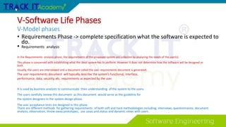 V-Software Life Phases
V-Model phases
• Requirements Phase -> complete specification what the software is expected to
do.
• Requirements analysis
In the Requirements analysis phase, the requirements of the proposed system are collected by analyzing the needs of the user(s).
This phase is concerned with establishing what the ideal system has to perform. However it does not determine how the software will be designed or
built.
Usually, the users are interviewed and a document called the user requirements document is generated.
The user requirements document will typically describe the system’s functional, interface,
performance, data, security, etc. requirements as expected by the user.
It is used by business analysts to communicate their understanding of the system to the users.
The users carefully review this document as this document would serve as the guideline for
the system designers in the system design phase.
The user acceptance tests are designed in this phase.
There are different methods for gathering requirements of both soft and hard methodologies including; interviews, questionnaires, document
analysis, observation, throw-away prototypes, use cases and status and dynamic views with users.
 