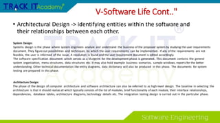 V-Software Life Cont.."
• Architectural Design -> identifying entities within the software and
their relationships between each other.
System Design:
Systems design is the phase where system engineers analyze and understand the business of the proposed system by studying the user requirements
document. They figure out possibilities and techniques by which the user requirements can be implemented. If any of the requirements are not
feasible, the user is informed of the issue. A resolution is found and the user requirement document is edited accordingly.
The software specification document which serves as a blueprint for the development phase is generated. This document contains the general
system organization, menu structures, data structures etc. It may also hold example business scenarios, sample windows, reports for the better
understanding. Other technical documentation like entity diagrams, data dictionary will also be produced in this phase. The documents for system
testing are prepared in this phase.
Architecture Design:
The phase of the design of computer architecture and software architecture can also be referred to as high-level design. The baseline in selecting the
architecture is that it should realize all which typically consists of the list of modules, brief functionality of each module, their interface relationships,
dependencies, database tables, architecture diagrams, technology details etc. The integration testing design is carried out in the particular phase.
 