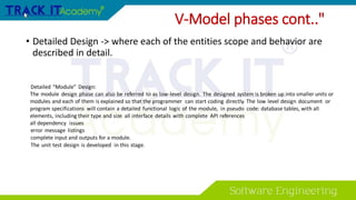 • Detailed Design -> where each of the entities scope and behavior are
described in detail.
V-Model phases cont.."
Detailed “Module” Design:
The module design phase can also be referred to as low-level design. The designed system is broken up into smaller units or
modules and each of them is explained so that the programmer can start coding directly. The low level design document or
program specifications will contain a detailed functional logic of the module, in pseudo code: database tables, with all
elements, including their type and size all interface details with complete API references
all dependency issues
error message listings
complete input and outputs for a module.
The unit test design is developed in this stage.
 