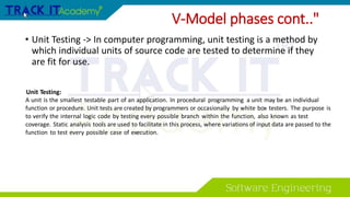 • Unit Testing -> In computer programming, unit testing is a method by
which individual units of source code are tested to determine if they
are fit for use.
V-Model phases cont.."
Unit Testing:
A unit is the smallest testable part of an application. In procedural programming a unit may be an individual
function or procedure. Unit tests are created by programmers or occasionally by white box testers. The purpose is
to verify the internal logic code by testing every possible branch within the function, also known as test
coverage. Static analysis tools are used to facilitate in this process, where variations of input data are passed to the
function to test every possible case of execution.
 